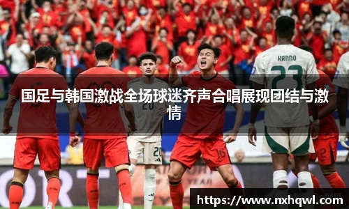 国足与韩国激战全场球迷齐声合唱展现团结与激情